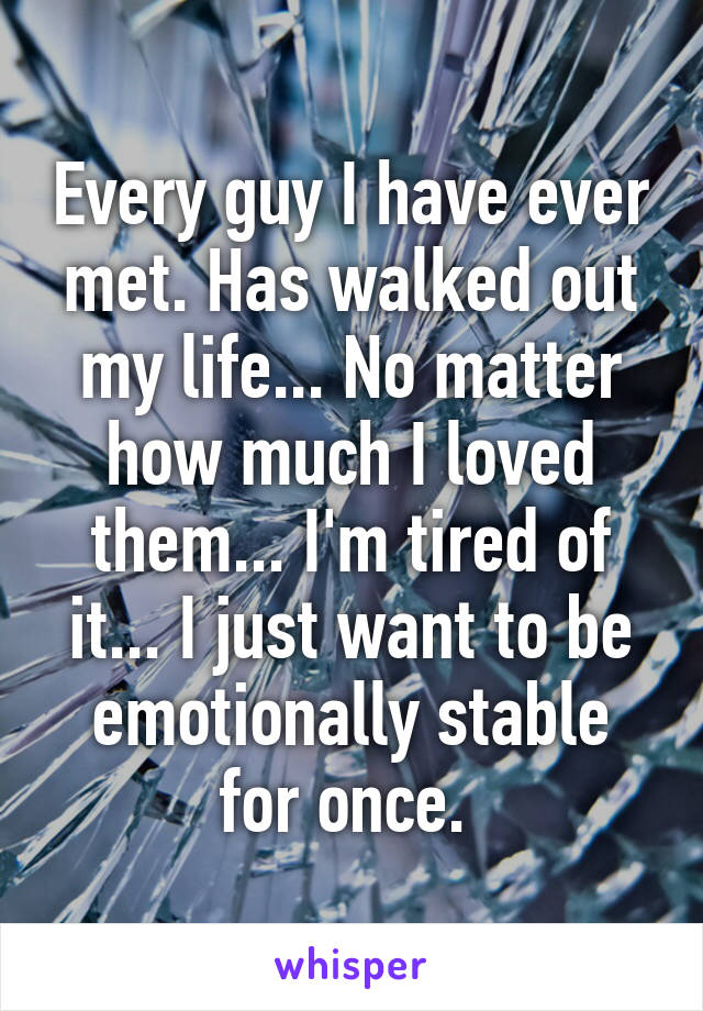 Every guy I have ever met. Has walked out my life... No matter how much I loved them... I'm tired of it... I just want to be emotionally stable for once. 