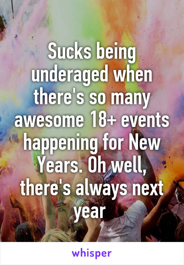 Sucks being underaged when there's so many awesome 18+ events happening for New Years. Oh well, there's always next year 