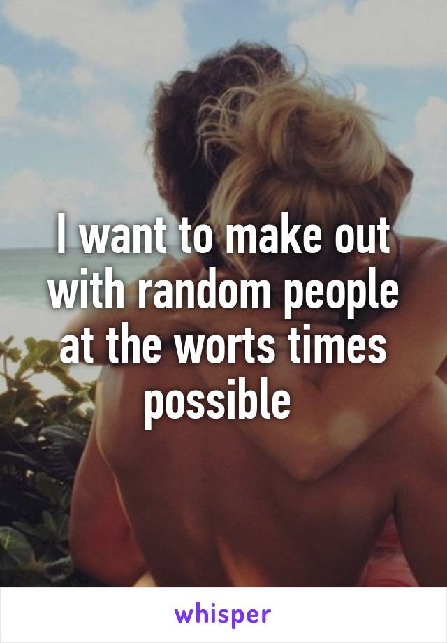 I want to make out with random people at the worts times possible 