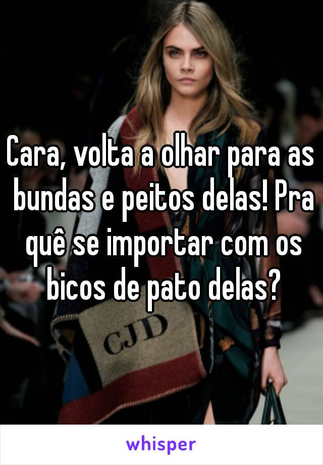 Cara, volta a olhar para as bundas e peitos delas! Pra quê se importar com os bicos de pato delas?