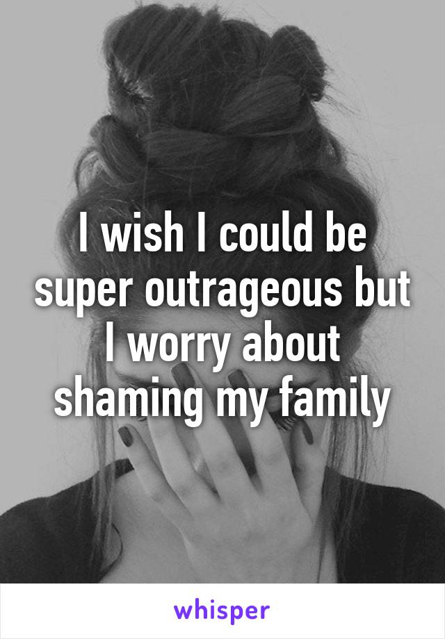 I wish I could be super outrageous but I worry about shaming my family