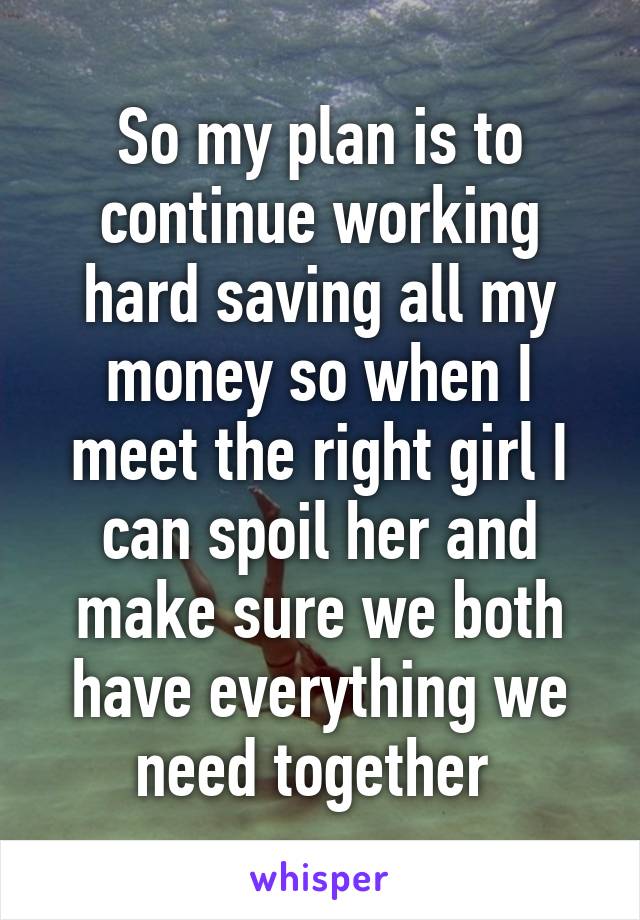 So my plan is to continue working hard saving all my money so when I meet the right girl I can spoil her and make sure we both have everything we need together 