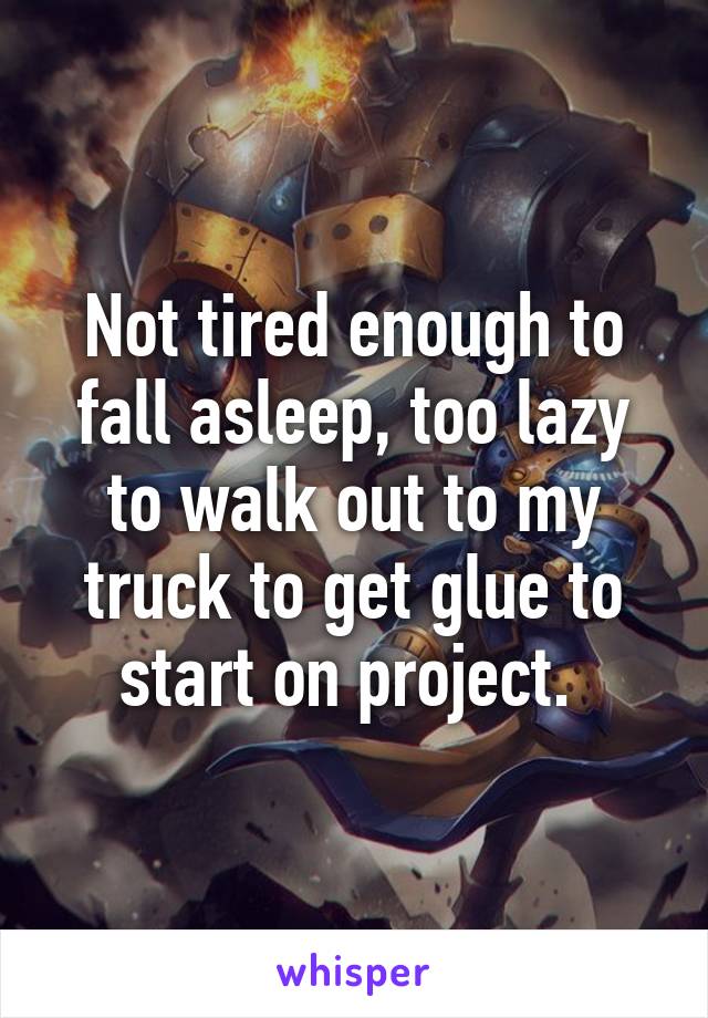 Not tired enough to fall asleep, too lazy to walk out to my truck to get glue to start on project. 