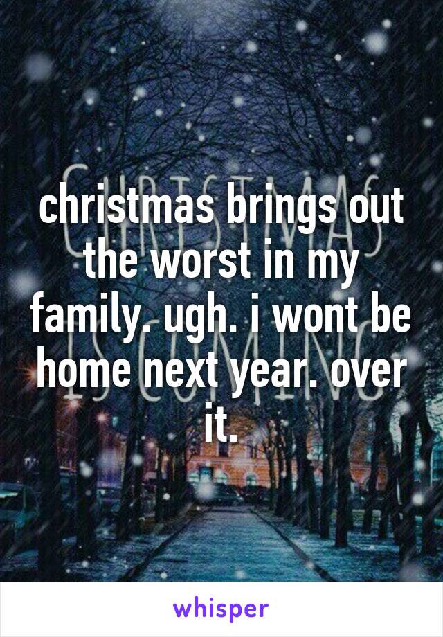 christmas brings out the worst in my family. ugh. i wont be home next year. over it.