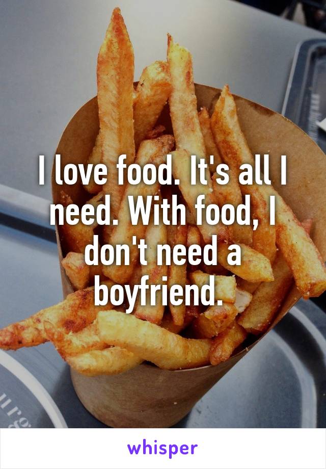 I love food. It's all I need. With food, I don't need a boyfriend. 