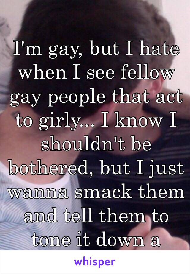 I'm gay, but I hate when I see fellow gay people that act to girly... I know I shouldn't be bothered, but I just wanna smack them and tell them to tone it down a notch.😒😑