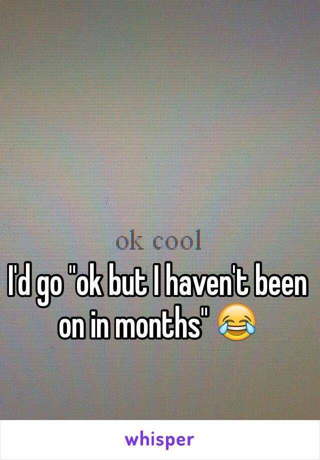 I'd go "ok but I haven't been on in months" 😂