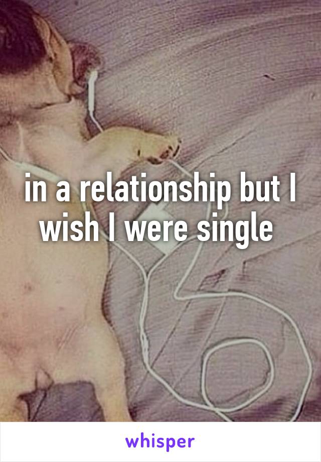 in a relationship but I wish I were single 
