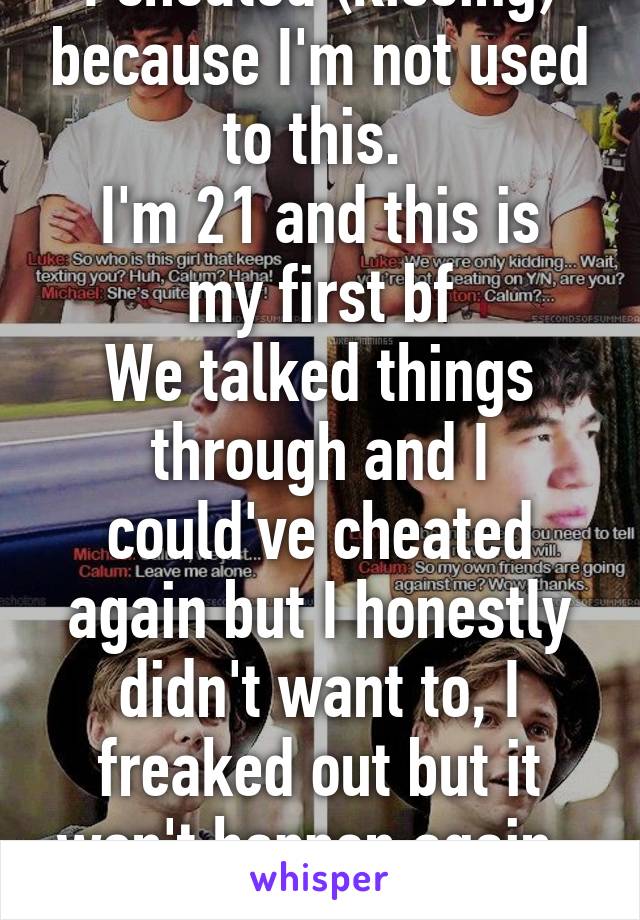 I cheated (kissing) because I'm not used to this. 
I'm 21 and this is my first bf
We talked things through and I could've cheated again but I honestly didn't want to, I freaked out but it won't happen again. 
Ever.