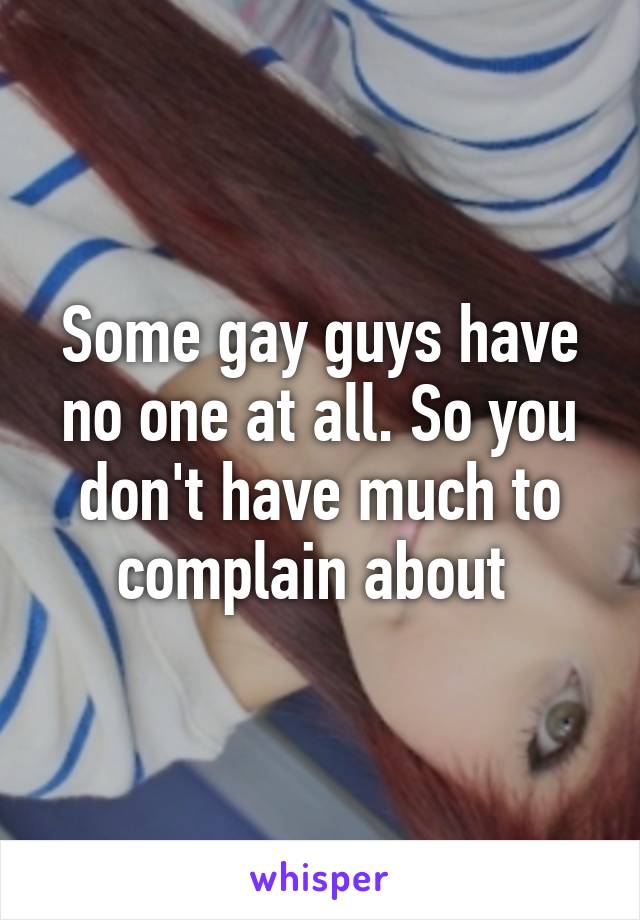 Some gay guys have no one at all. So you don't have much to complain about 