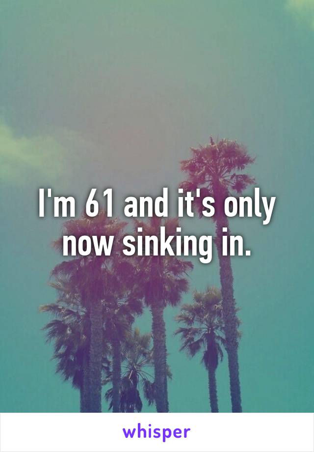 I'm 61 and it's only now sinking in.