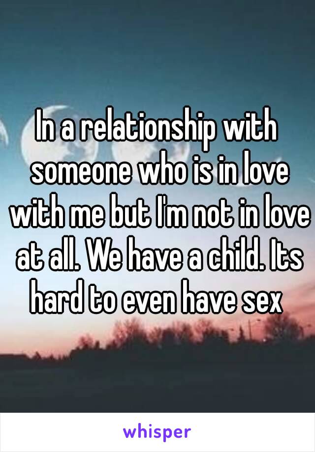 In a relationship with someone who is in love with me but I'm not in love at all. We have a child. Its hard to even have sex 