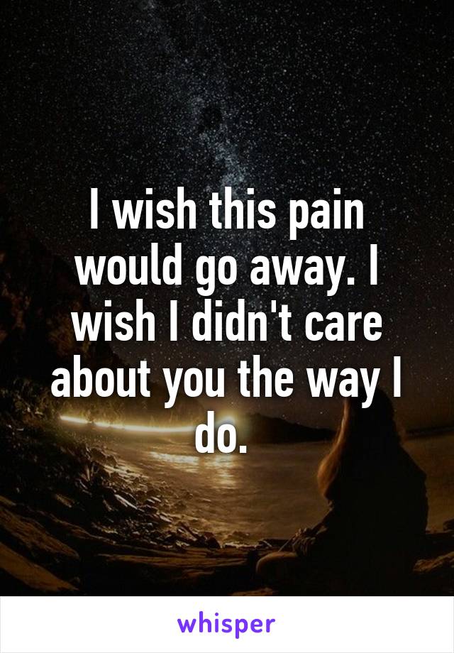 I wish this pain would go away. I wish I didn't care about you the way I do. 