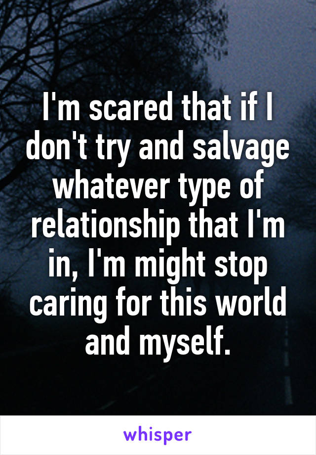 I'm scared that if I don't try and salvage whatever type of relationship that I'm in, I'm might stop caring for this world and myself.