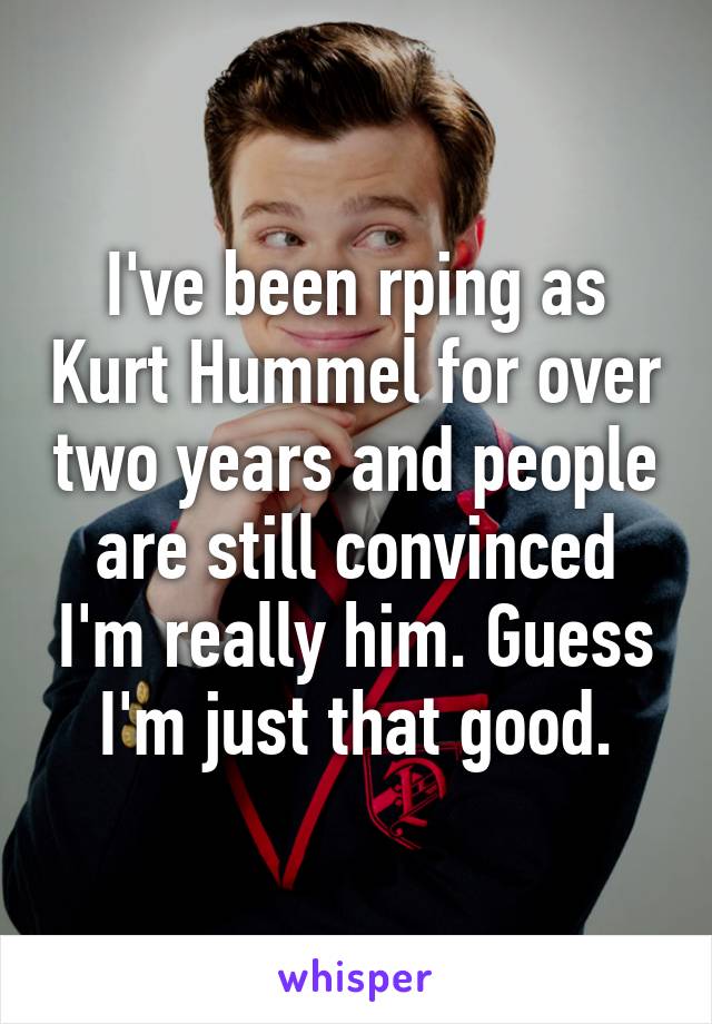 I've been rping as Kurt Hummel for over two years and people are still convinced I'm really him. Guess I'm just that good.