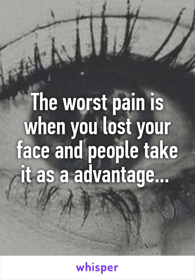 The worst pain is when you lost your face and people take it as a advantage... 