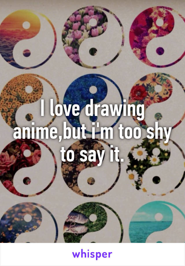 I love drawing anime,but i'm too shy to say it.