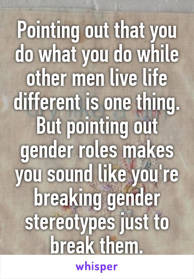 Pointing out that you do what you do while other men live life different is one thing. But pointing out gender roles makes you sound like you're breaking gender stereotypes just to break them.