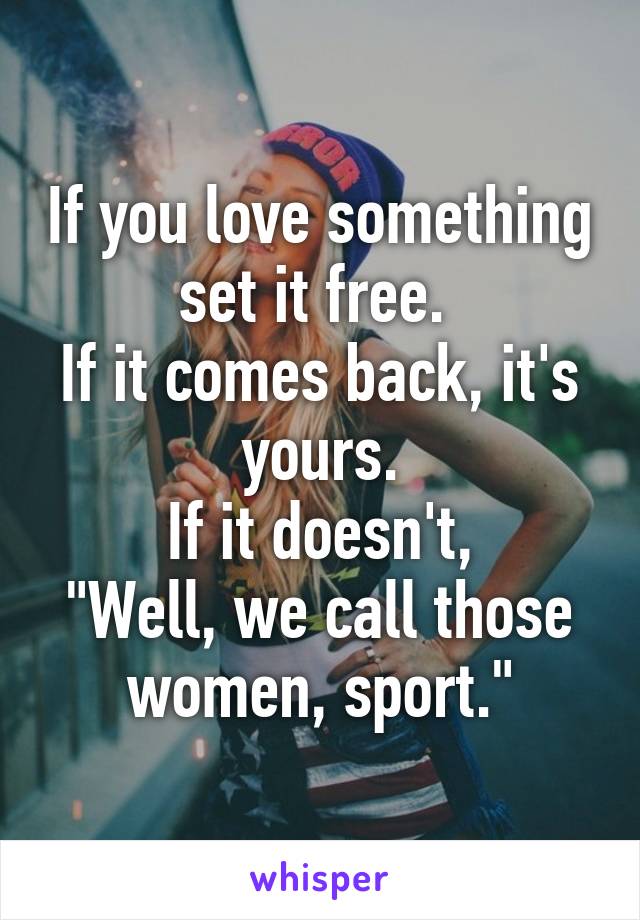 If you love something
set it free. 
If it comes back, it's yours.
If it doesn't,
"Well, we call those
women, sport."