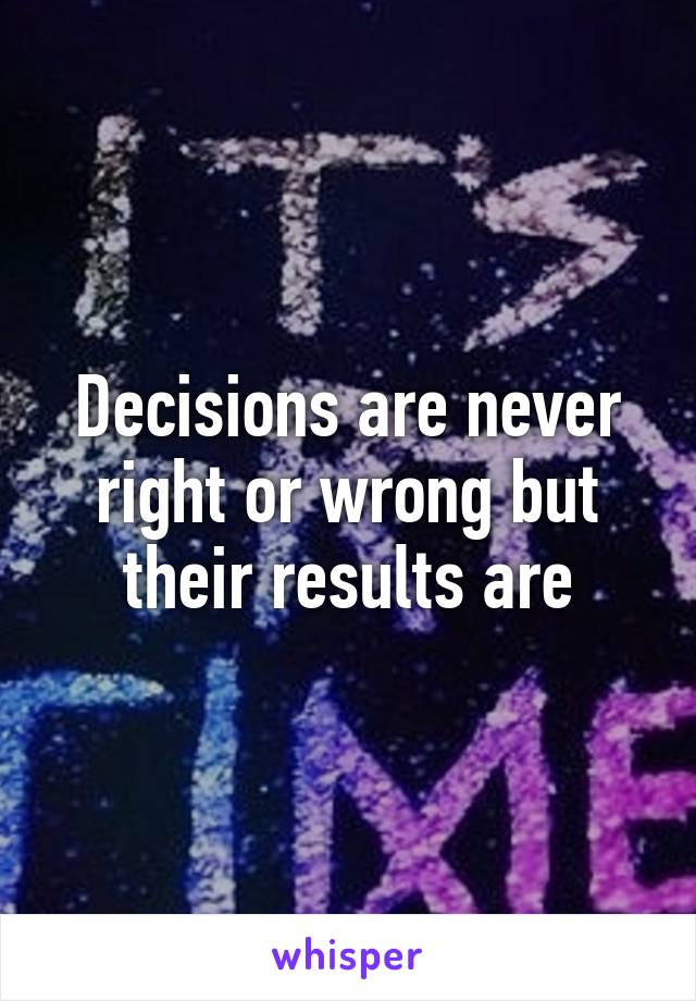 Decisions are never right or wrong but their results are