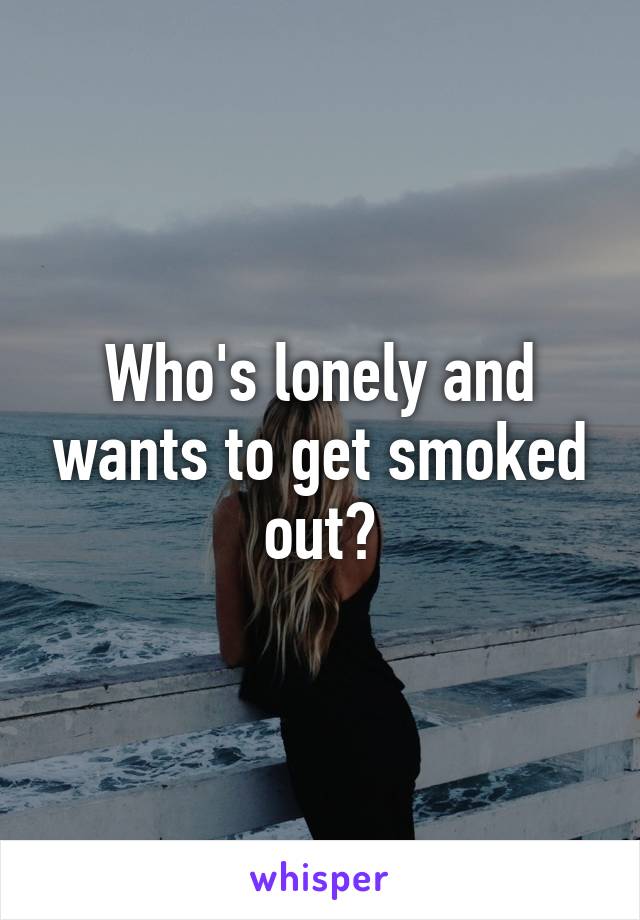 Who's lonely and wants to get smoked out?