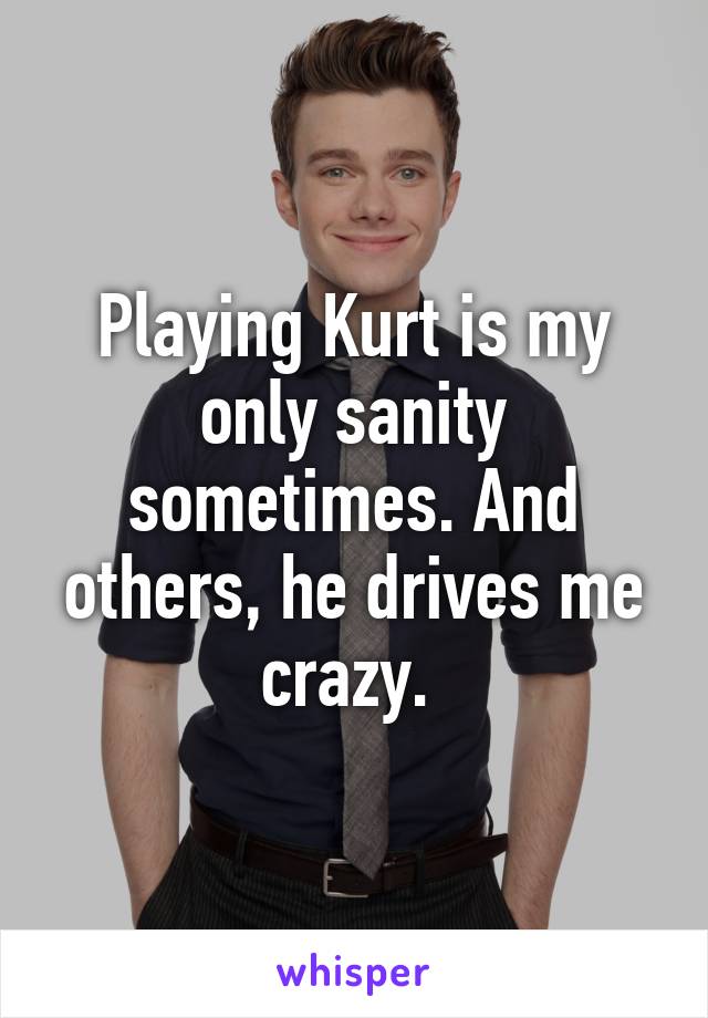 Playing Kurt is my only sanity sometimes. And others, he drives me crazy. 