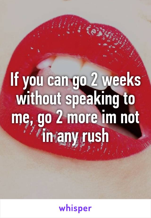 If you can go 2 weeks without speaking to me, go 2 more im not in any rush