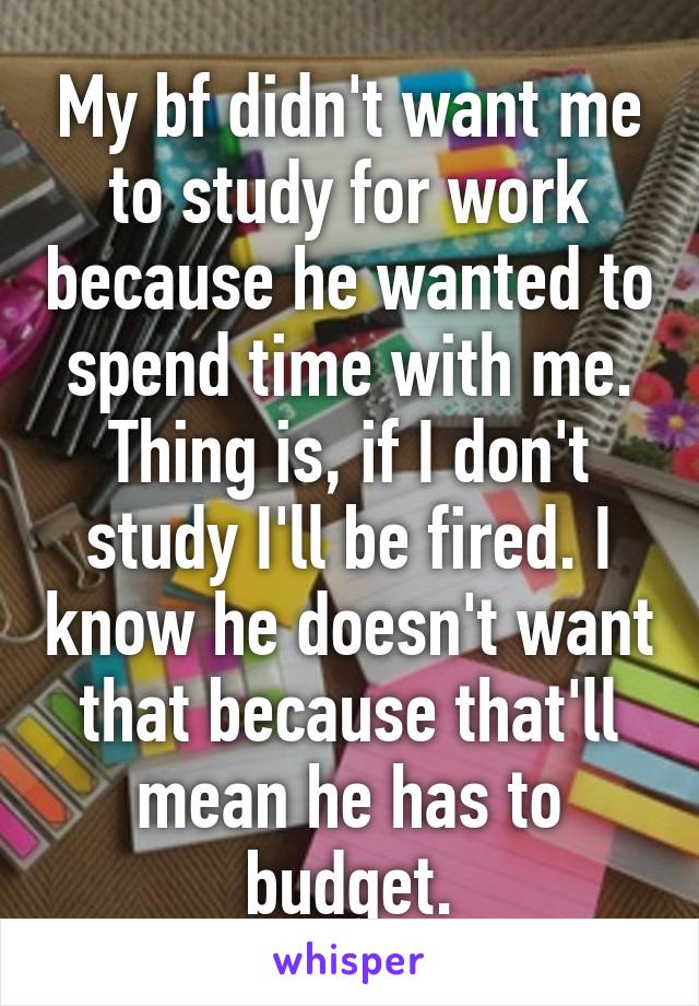 My bf didn't want me to study for work because he wanted to spend time with me. Thing is, if I don't study I'll be fired. I know he doesn't want that because that'll mean he has to budget.