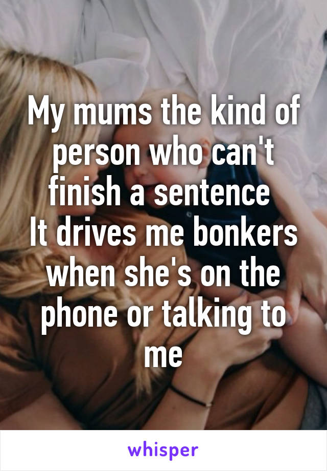 My mums the kind of person who can't finish a sentence 
It drives me bonkers when she's on the phone or talking to me