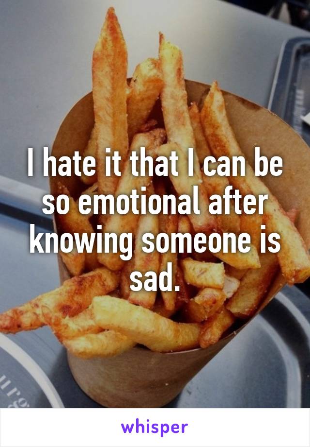 I hate it that I can be so emotional after knowing someone is sad.