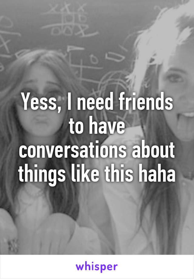 Yess, I need friends to have conversations about things like this haha