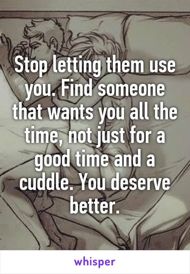 Stop letting them use you. Find someone that wants you all the time, not just for a good time and a cuddle. You deserve better.