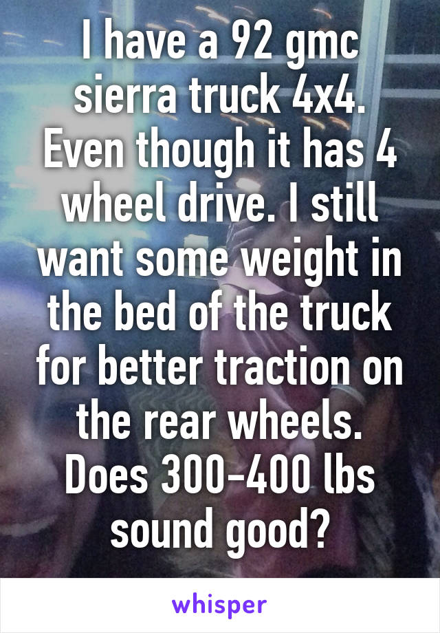 I have a 92 gmc sierra truck 4x4. Even though it has 4 wheel drive. I still want some weight in the bed of the truck for better traction on the rear wheels.
Does 300-400 lbs sound good?
