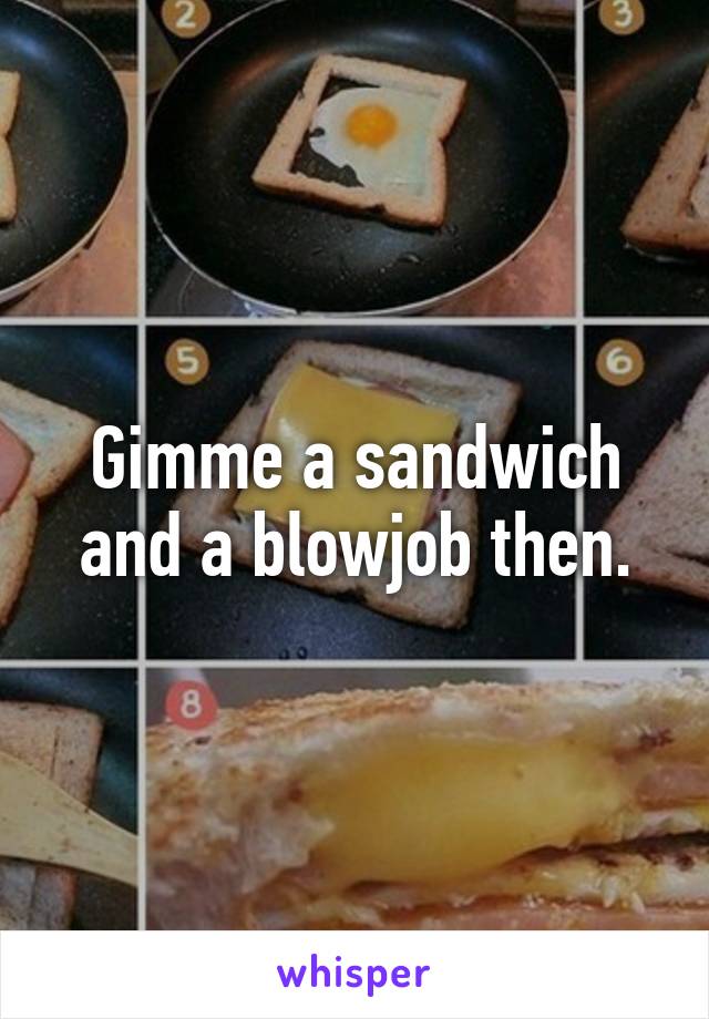 Gimme a sandwich and a blowjob then.