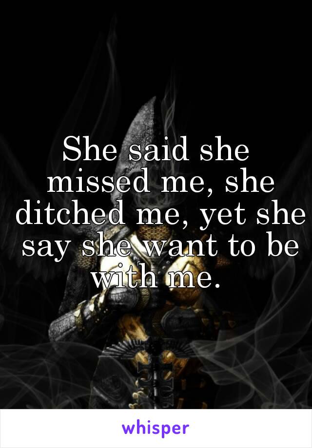 She said she missed me, she ditched me, yet she say she want to be with me. 