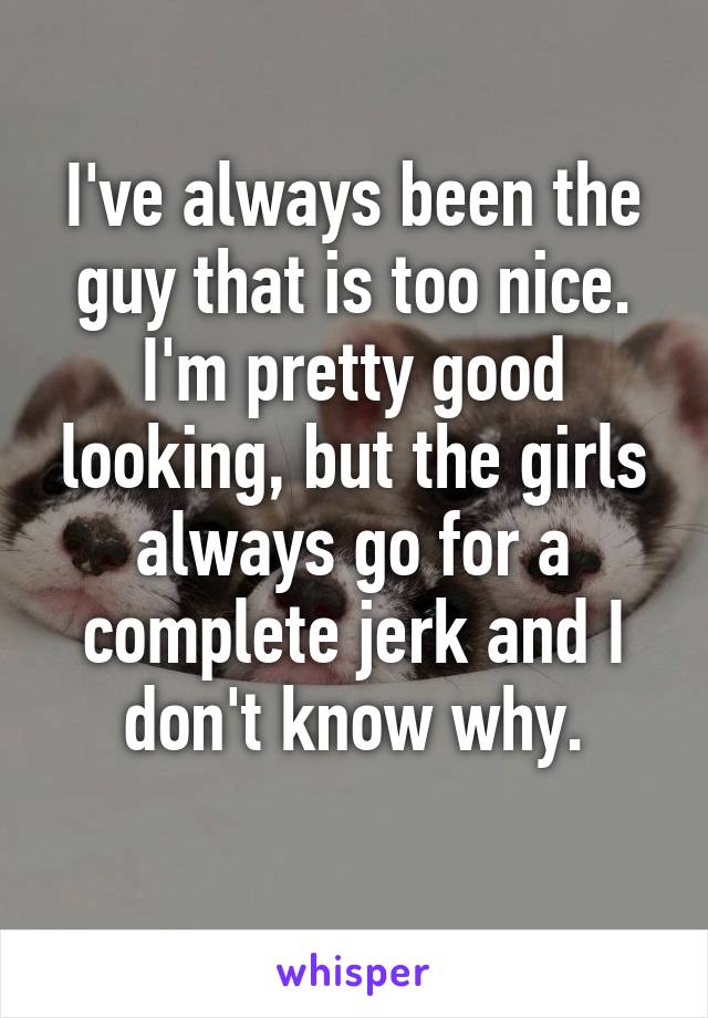 I've always been the guy that is too nice. I'm pretty good looking, but the girls always go for a complete jerk and I don't know why.
