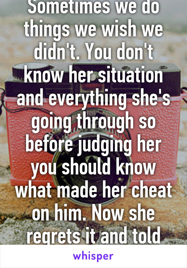 Sometimes we do things we wish we didn't. You don't know her situation and everything she's going through so before judging her you should know what made her cheat on him. Now she regrets it and told him and they're fine