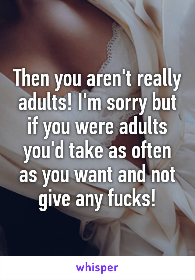 Then you aren't really adults! I'm sorry but if you were adults you'd take as often as you want and not give any fucks!