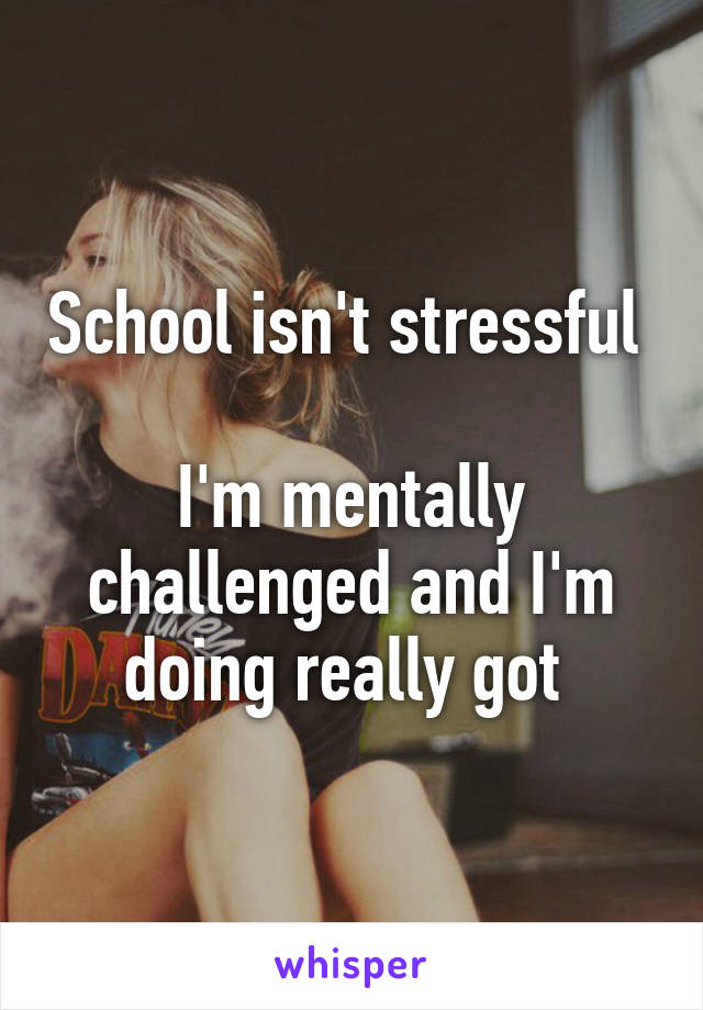 School isn't stressful 

I'm mentally challenged and I'm doing really got 