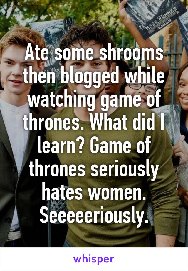 Ate some shrooms then blogged while watching game of thrones. What did I learn? Game of thrones seriously hates women. Seeeeeriously.