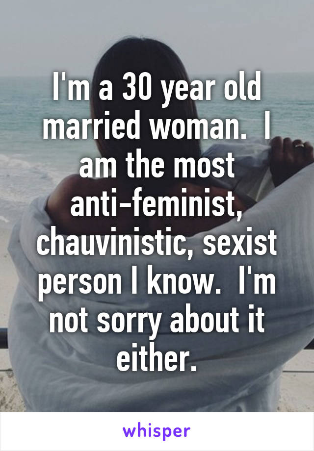 I'm a 30 year old married woman.  I am the most anti-feminist, chauvinistic, sexist person I know.  I'm not sorry about it either.