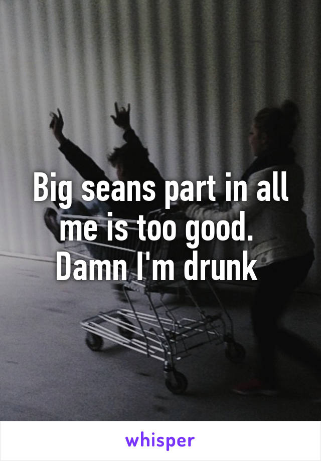 Big seans part in all me is too good. 
Damn I'm drunk 