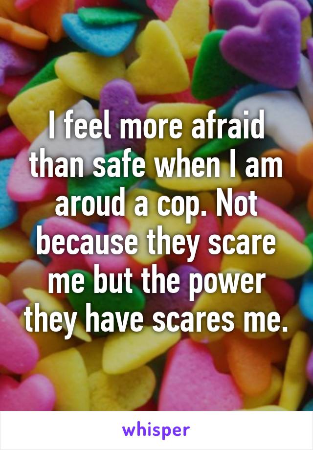 I feel more afraid than safe when I am aroud a cop. Not because they scare me but the power they have scares me.