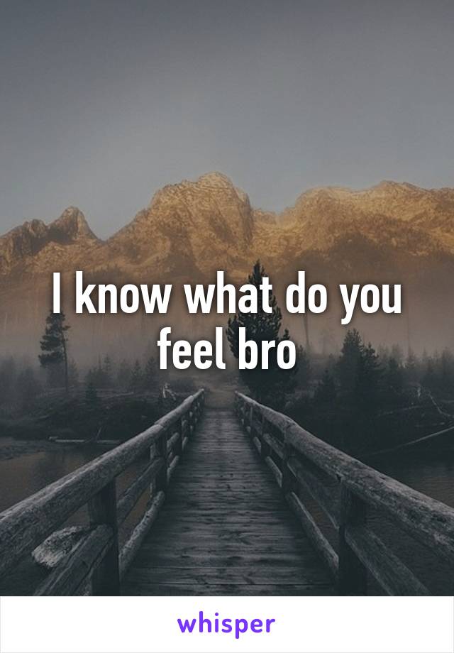 I know what do you feel bro