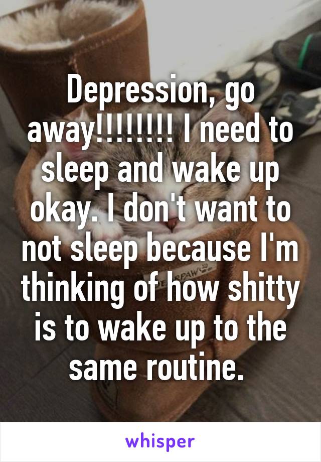 Depression, go away!!!!!!!! I need to sleep and wake up okay. I don't want to not sleep because I'm thinking of how shitty is to wake up to the same routine. 