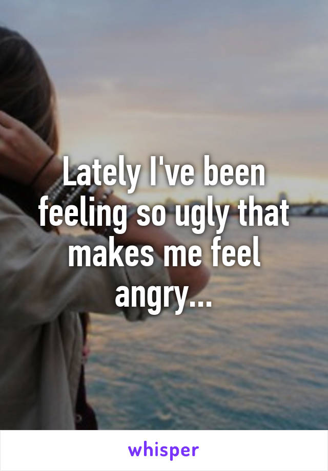 Lately I've been feeling so ugly that makes me feel angry...