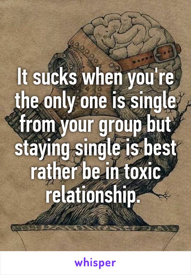 It sucks when you're the only one is single from your group but staying single is best rather be in toxic relationship. 