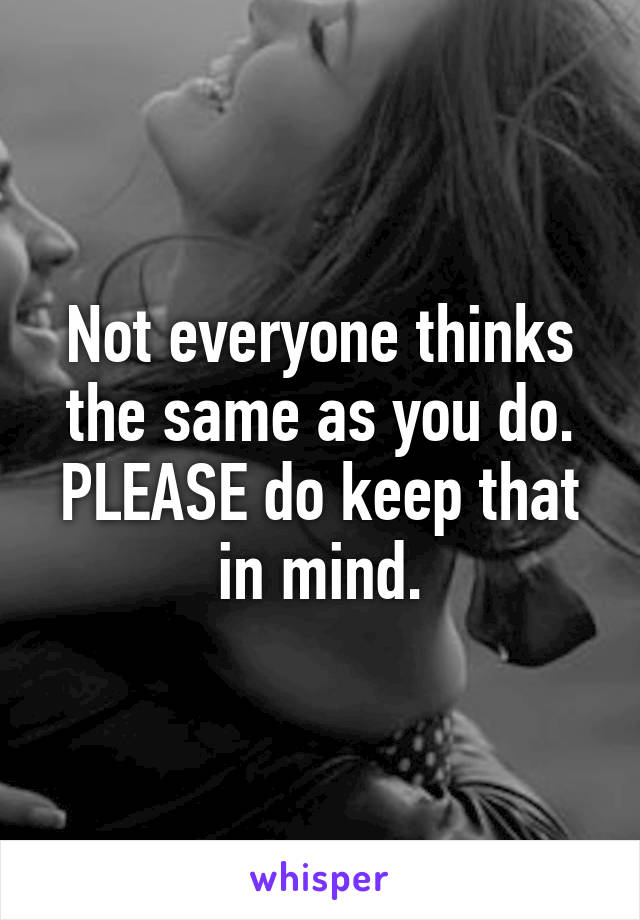 Not everyone thinks the same as you do. PLEASE do keep that in mind.