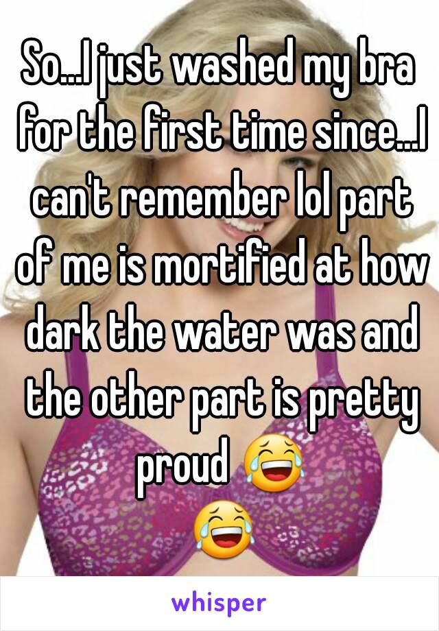 
So...I just washed my bra for the first time since...I can't remember lol part of me is mortified at how dark the water was and the other part is pretty proud 😂 😂 