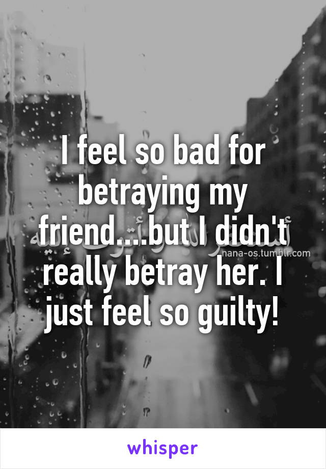 I feel so bad for betraying my friend....but I didn't really betray her. I just feel so guilty!